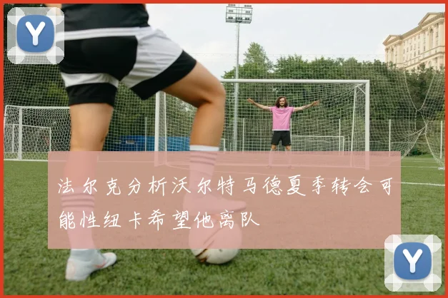 法尔克分析沃尔特马德夏季转会可能性纽卡希望他离队