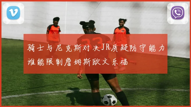 骑士与尼克斯对决JR质疑防守能力谁能限制詹姆斯欧文乐福
