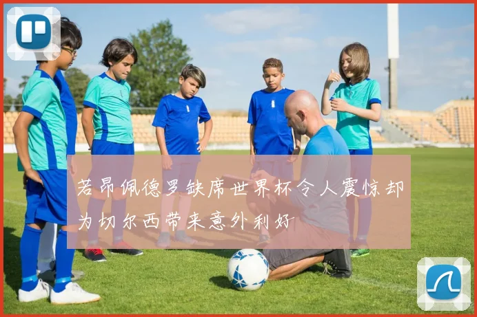 若昂佩德罗缺席世界杯令人震惊却为切尔西带来意外利好