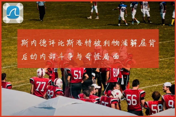 斯内德评论斯洛特被利物浦解雇背后的内部斗争与奇怪局面