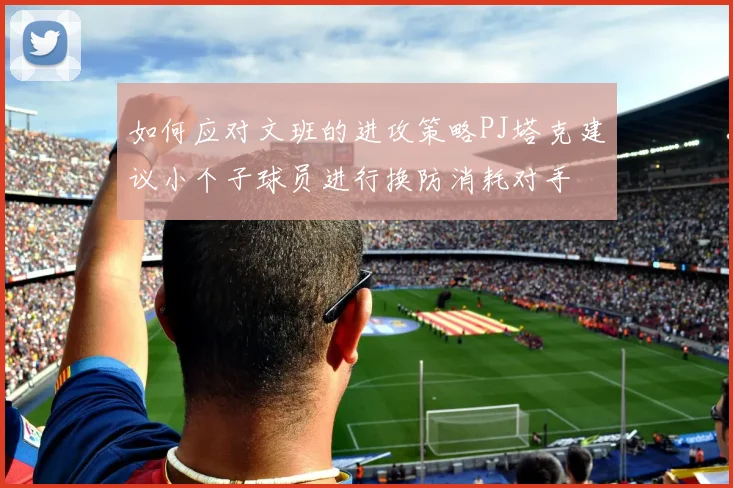 如何应对文班的进攻策略PJ塔克建议小个子球员进行换防消耗对手