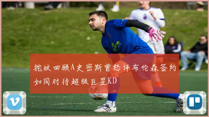 挖坟回顾A史密斯曾怒评布伦森签约如同对待超级巨星KD