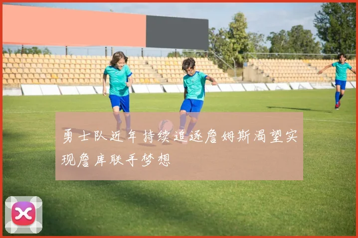 勇士队近年持续追逐詹姆斯渴望实现詹库联手梦想