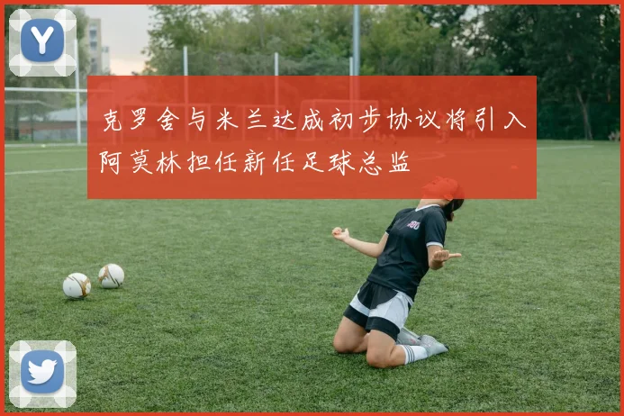克罗舍与米兰达成初步协议将引入阿莫林担任新任足球总监